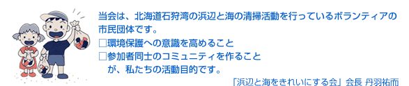 当会は、北海道石狩湾の浜辺と海の清掃活動を行っているボランティアの市民団体です。・環境保護への意識を高めること　・参加者同士のコミュニティを作ること　が、私たちの活動目的です。「浜辺と海をきれいにする会」会長 丹羽祐而