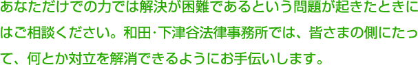 あなただけでの力では解決が困難であるという問題が起きたときにはご相談ください。和田・下津谷法律事務所では、皆さまの側にたって、何とか対立を解消できるようにお手伝いします。